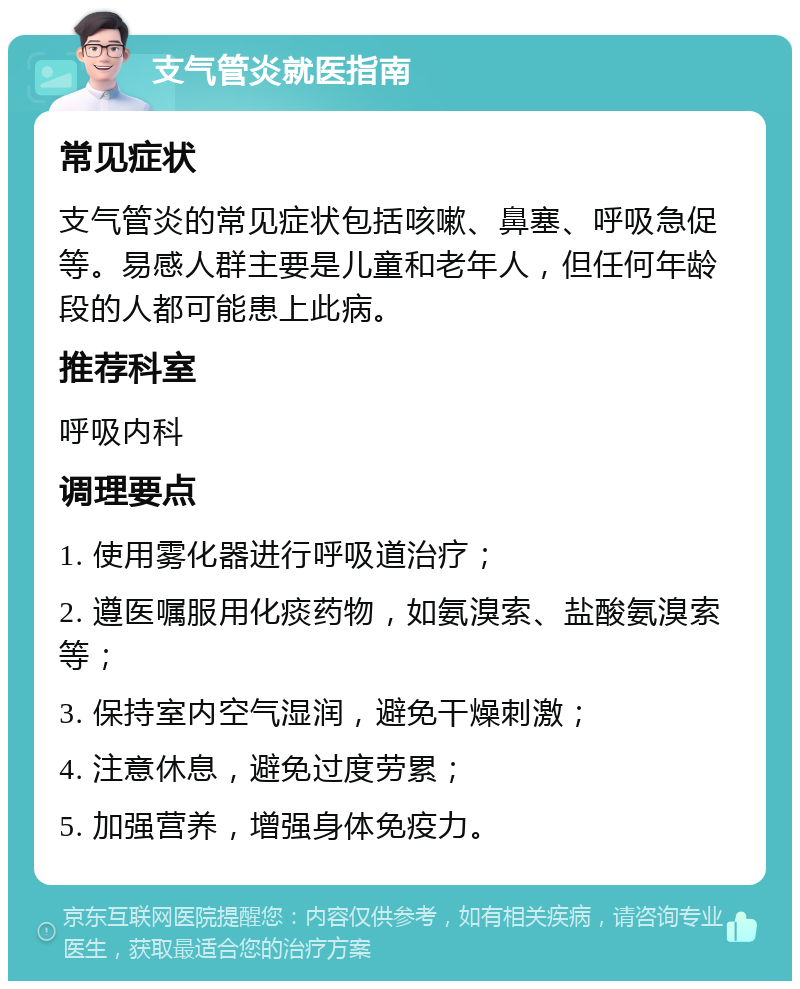 支气管炎就医指南 常见症状 支气管炎的常见症状包括咳嗽、鼻塞、呼吸急促等。易感人群主要是儿童和老年人，但任何年龄段的人都可能患上此病。 推荐科室 呼吸内科 调理要点 1. 使用雾化器进行呼吸道治疗； 2. 遵医嘱服用化痰药物，如氨溴索、盐酸氨溴索等； 3. 保持室内空气湿润，避免干燥刺激； 4. 注意休息，避免过度劳累； 5. 加强营养，增强身体免疫力。