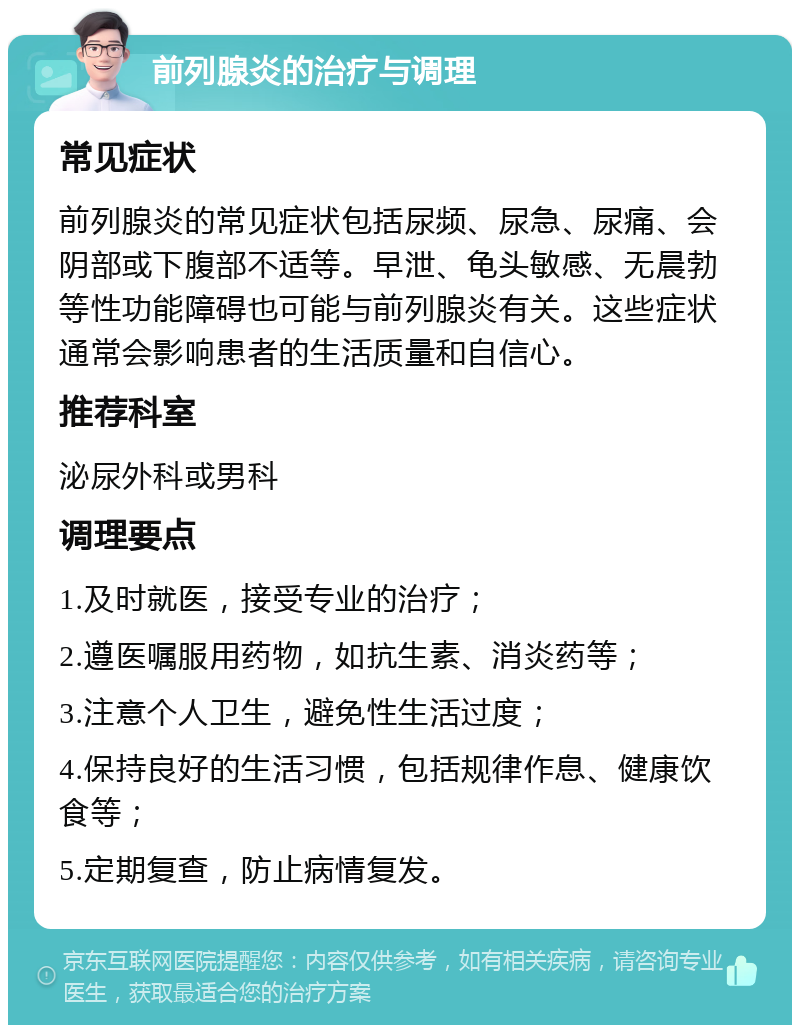 前列腺炎的治疗与调理 常见症状 前列腺炎的常见症状包括尿频、尿急、尿痛、会阴部或下腹部不适等。早泄、龟头敏感、无晨勃等性功能障碍也可能与前列腺炎有关。这些症状通常会影响患者的生活质量和自信心。 推荐科室 泌尿外科或男科 调理要点 1.及时就医，接受专业的治疗； 2.遵医嘱服用药物，如抗生素、消炎药等； 3.注意个人卫生，避免性生活过度； 4.保持良好的生活习惯，包括规律作息、健康饮食等； 5.定期复查，防止病情复发。