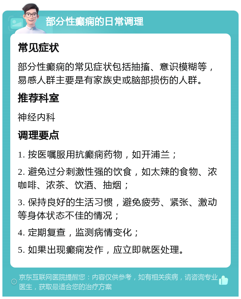 部分性癫痫的日常调理 常见症状 部分性癫痫的常见症状包括抽搐、意识模糊等，易感人群主要是有家族史或脑部损伤的人群。 推荐科室 神经内科 调理要点 1. 按医嘱服用抗癫痫药物，如开浦兰； 2. 避免过分刺激性强的饮食，如太辣的食物、浓咖啡、浓茶、饮酒、抽烟； 3. 保持良好的生活习惯，避免疲劳、紧张、激动等身体状态不佳的情况； 4. 定期复查，监测病情变化； 5. 如果出现癫痫发作，应立即就医处理。