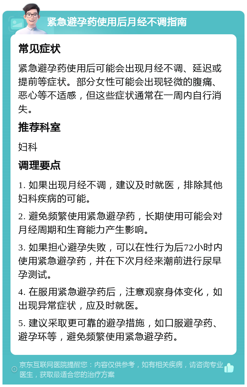 紧急避孕药使用后月经不调指南 常见症状 紧急避孕药使用后可能会出现月经不调、延迟或提前等症状。部分女性可能会出现轻微的腹痛、恶心等不适感，但这些症状通常在一周内自行消失。 推荐科室 妇科 调理要点 1. 如果出现月经不调，建议及时就医，排除其他妇科疾病的可能。 2. 避免频繁使用紧急避孕药，长期使用可能会对月经周期和生育能力产生影响。 3. 如果担心避孕失败，可以在性行为后72小时内使用紧急避孕药，并在下次月经来潮前进行尿早孕测试。 4. 在服用紧急避孕药后，注意观察身体变化，如出现异常症状，应及时就医。 5. 建议采取更可靠的避孕措施，如口服避孕药、避孕环等，避免频繁使用紧急避孕药。