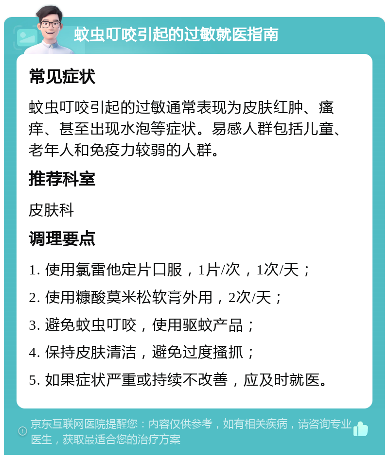 蚊虫叮咬引起的过敏就医指南 常见症状 蚊虫叮咬引起的过敏通常表现为皮肤红肿、瘙痒、甚至出现水泡等症状。易感人群包括儿童、老年人和免疫力较弱的人群。 推荐科室 皮肤科 调理要点 1. 使用氯雷他定片口服，1片/次，1次/天； 2. 使用糠酸莫米松软膏外用，2次/天； 3. 避免蚊虫叮咬，使用驱蚊产品； 4. 保持皮肤清洁，避免过度搔抓； 5. 如果症状严重或持续不改善，应及时就医。