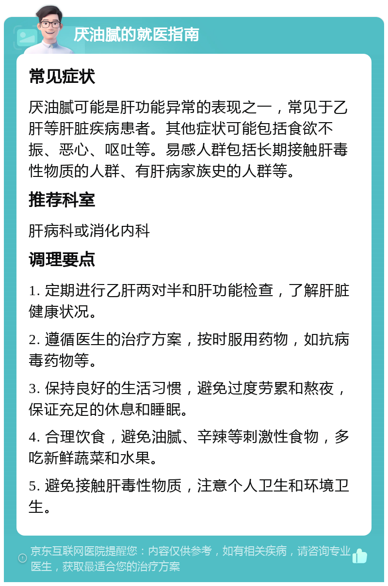 厌油腻的就医指南 常见症状 厌油腻可能是肝功能异常的表现之一，常见于乙肝等肝脏疾病患者。其他症状可能包括食欲不振、恶心、呕吐等。易感人群包括长期接触肝毒性物质的人群、有肝病家族史的人群等。 推荐科室 肝病科或消化内科 调理要点 1. 定期进行乙肝两对半和肝功能检查，了解肝脏健康状况。 2. 遵循医生的治疗方案，按时服用药物，如抗病毒药物等。 3. 保持良好的生活习惯，避免过度劳累和熬夜，保证充足的休息和睡眠。 4. 合理饮食，避免油腻、辛辣等刺激性食物，多吃新鲜蔬菜和水果。 5. 避免接触肝毒性物质，注意个人卫生和环境卫生。