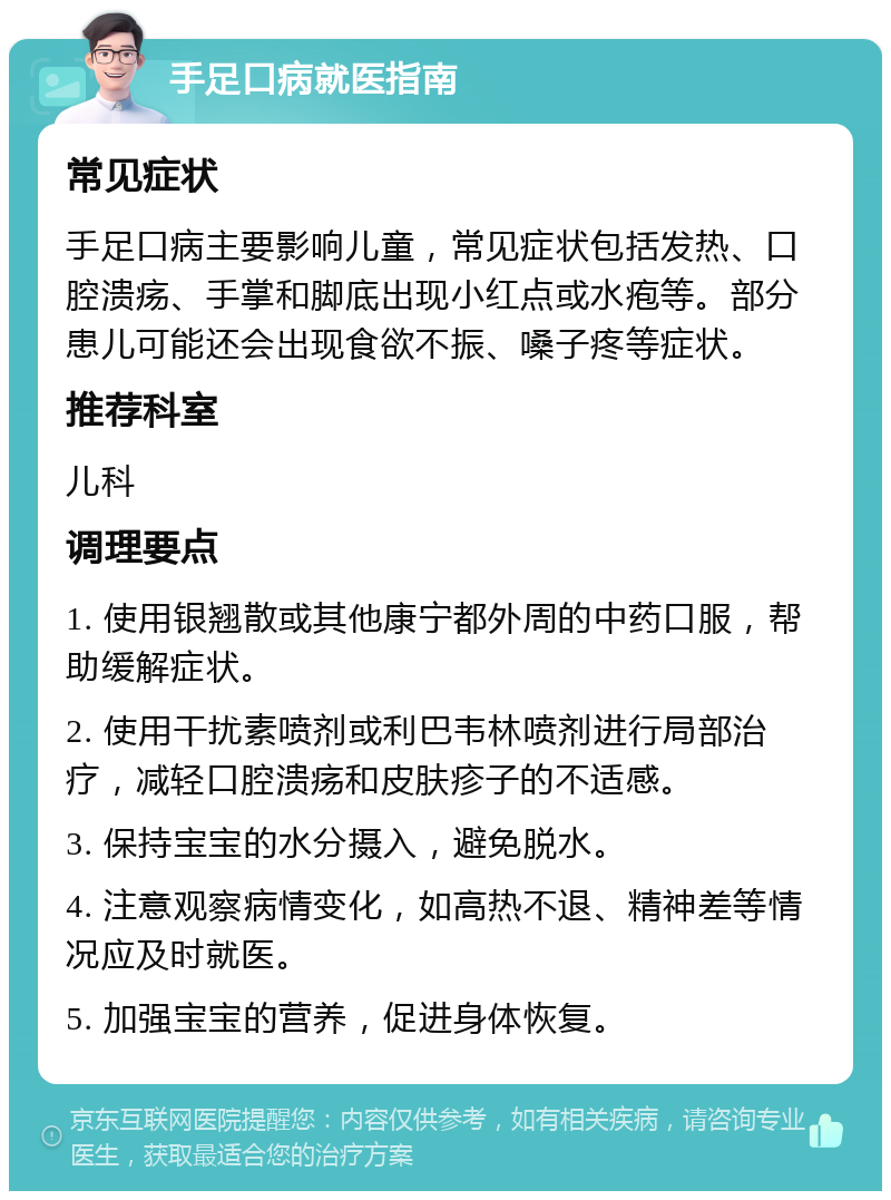 手足口病就医指南 常见症状 手足口病主要影响儿童，常见症状包括发热、口腔溃疡、手掌和脚底出现小红点或水疱等。部分患儿可能还会出现食欲不振、嗓子疼等症状。 推荐科室 儿科 调理要点 1. 使用银翘散或其他康宁都外周的中药口服，帮助缓解症状。 2. 使用干扰素喷剂或利巴韦林喷剂进行局部治疗，减轻口腔溃疡和皮肤疹子的不适感。 3. 保持宝宝的水分摄入，避免脱水。 4. 注意观察病情变化，如高热不退、精神差等情况应及时就医。 5. 加强宝宝的营养，促进身体恢复。