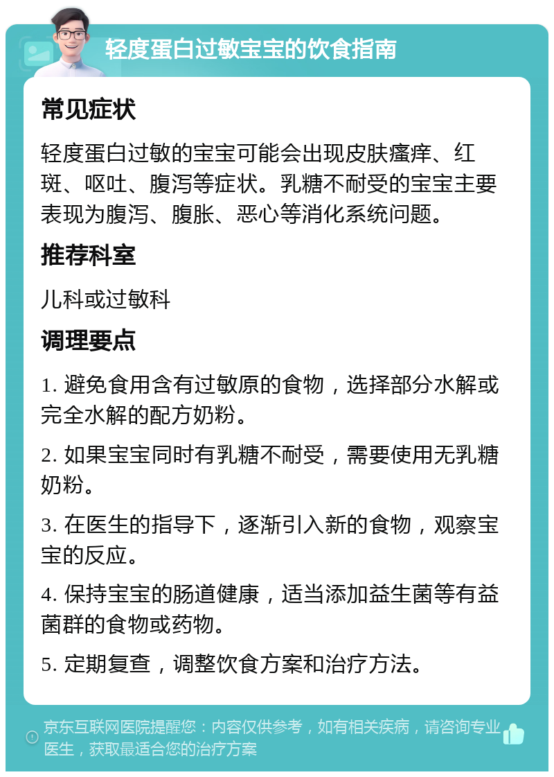 轻度蛋白过敏宝宝的饮食指南 常见症状 轻度蛋白过敏的宝宝可能会出现皮肤瘙痒、红斑、呕吐、腹泻等症状。乳糖不耐受的宝宝主要表现为腹泻、腹胀、恶心等消化系统问题。 推荐科室 儿科或过敏科 调理要点 1. 避免食用含有过敏原的食物，选择部分水解或完全水解的配方奶粉。 2. 如果宝宝同时有乳糖不耐受，需要使用无乳糖奶粉。 3. 在医生的指导下，逐渐引入新的食物，观察宝宝的反应。 4. 保持宝宝的肠道健康，适当添加益生菌等有益菌群的食物或药物。 5. 定期复查，调整饮食方案和治疗方法。