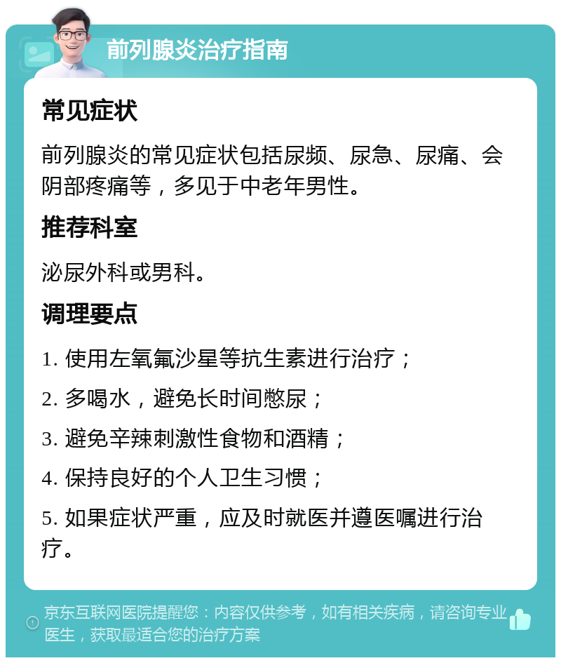 前列腺炎治疗指南 常见症状 前列腺炎的常见症状包括尿频、尿急、尿痛、会阴部疼痛等，多见于中老年男性。 推荐科室 泌尿外科或男科。 调理要点 1. 使用左氧氟沙星等抗生素进行治疗； 2. 多喝水，避免长时间憋尿； 3. 避免辛辣刺激性食物和酒精； 4. 保持良好的个人卫生习惯； 5. 如果症状严重，应及时就医并遵医嘱进行治疗。