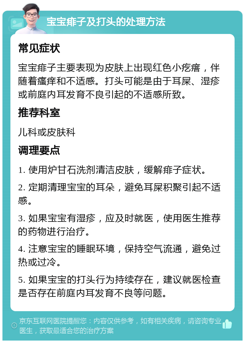 宝宝痱子及打头的处理方法 常见症状 宝宝痱子主要表现为皮肤上出现红色小疙瘩，伴随着瘙痒和不适感。打头可能是由于耳屎、湿疹或前庭内耳发育不良引起的不适感所致。 推荐科室 儿科或皮肤科 调理要点 1. 使用炉甘石洗剂清洁皮肤，缓解痱子症状。 2. 定期清理宝宝的耳朵，避免耳屎积聚引起不适感。 3. 如果宝宝有湿疹，应及时就医，使用医生推荐的药物进行治疗。 4. 注意宝宝的睡眠环境，保持空气流通，避免过热或过冷。 5. 如果宝宝的打头行为持续存在，建议就医检查是否存在前庭内耳发育不良等问题。