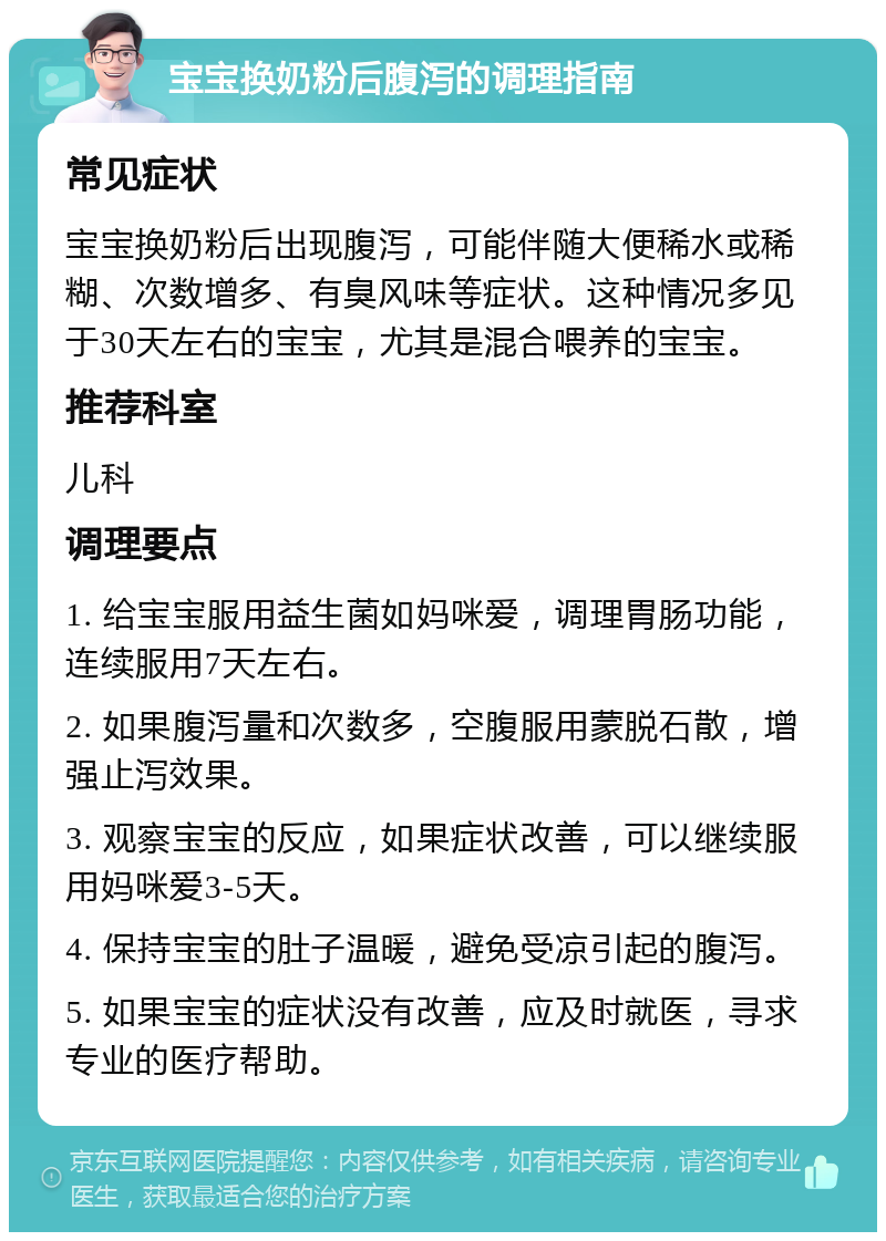 宝宝换奶粉后腹泻的调理指南 常见症状 宝宝换奶粉后出现腹泻，可能伴随大便稀水或稀糊、次数增多、有臭风味等症状。这种情况多见于30天左右的宝宝，尤其是混合喂养的宝宝。 推荐科室 儿科 调理要点 1. 给宝宝服用益生菌如妈咪爱，调理胃肠功能，连续服用7天左右。 2. 如果腹泻量和次数多，空腹服用蒙脱石散，增强止泻效果。 3. 观察宝宝的反应，如果症状改善，可以继续服用妈咪爱3-5天。 4. 保持宝宝的肚子温暖，避免受凉引起的腹泻。 5. 如果宝宝的症状没有改善，应及时就医，寻求专业的医疗帮助。