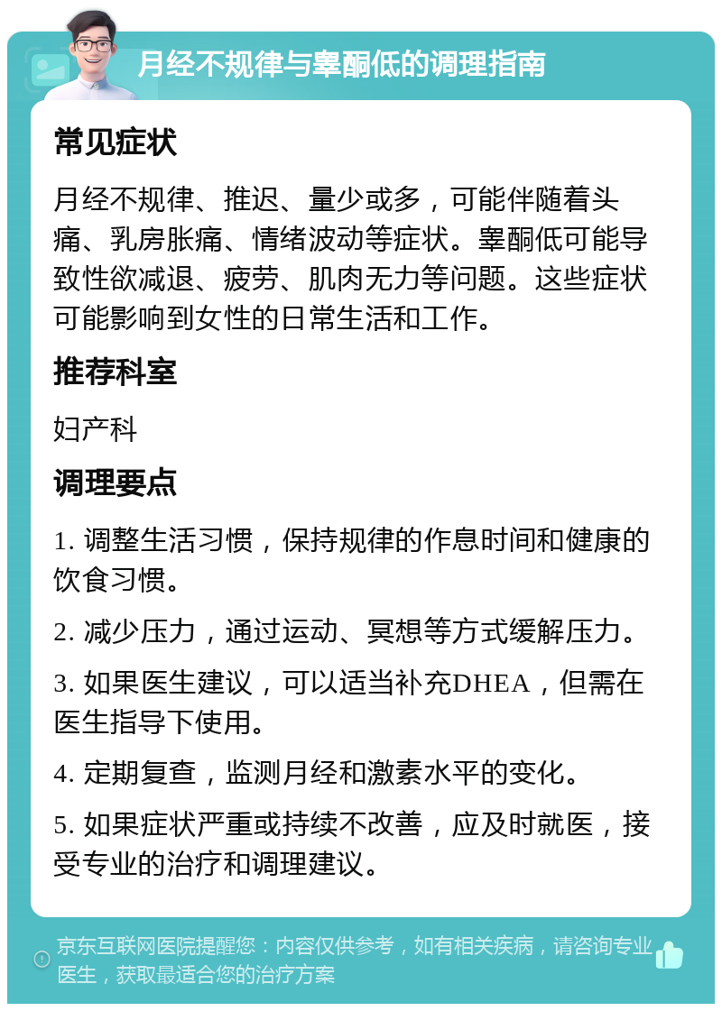 月经不规律与睾酮低的调理指南 常见症状 月经不规律、推迟、量少或多，可能伴随着头痛、乳房胀痛、情绪波动等症状。睾酮低可能导致性欲减退、疲劳、肌肉无力等问题。这些症状可能影响到女性的日常生活和工作。 推荐科室 妇产科 调理要点 1. 调整生活习惯，保持规律的作息时间和健康的饮食习惯。 2. 减少压力，通过运动、冥想等方式缓解压力。 3. 如果医生建议，可以适当补充DHEA，但需在医生指导下使用。 4. 定期复查，监测月经和激素水平的变化。 5. 如果症状严重或持续不改善，应及时就医，接受专业的治疗和调理建议。