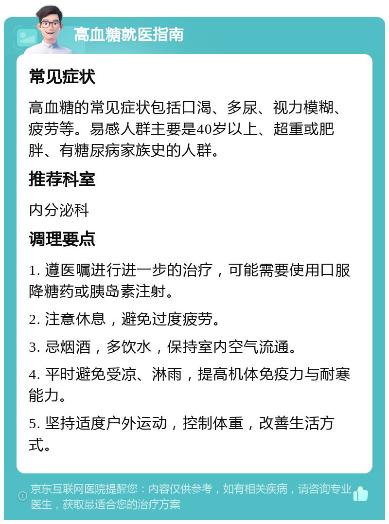 高血糖就医指南 常见症状 高血糖的常见症状包括口渴、多尿、视力模糊、疲劳等。易感人群主要是40岁以上、超重或肥胖、有糖尿病家族史的人群。 推荐科室 内分泌科 调理要点 1. 遵医嘱进行进一步的治疗，可能需要使用口服降糖药或胰岛素注射。 2. 注意休息，避免过度疲劳。 3. 忌烟酒，多饮水，保持室内空气流通。 4. 平时避免受凉、淋雨，提高机体免疫力与耐寒能力。 5. 坚持适度户外运动，控制体重，改善生活方式。