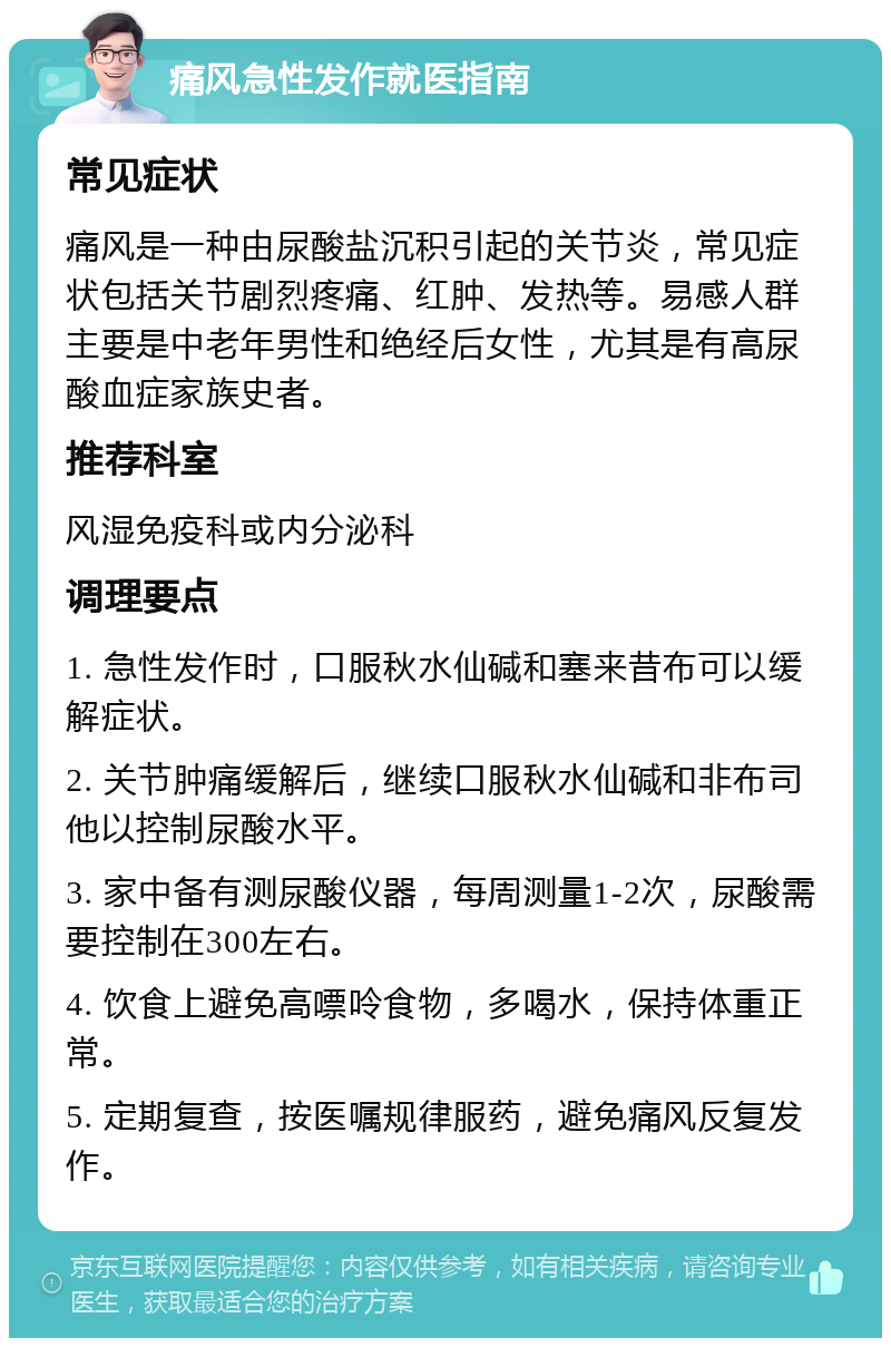 痛风急性发作就医指南 常见症状 痛风是一种由尿酸盐沉积引起的关节炎，常见症状包括关节剧烈疼痛、红肿、发热等。易感人群主要是中老年男性和绝经后女性，尤其是有高尿酸血症家族史者。 推荐科室 风湿免疫科或内分泌科 调理要点 1. 急性发作时，口服秋水仙碱和塞来昔布可以缓解症状。 2. 关节肿痛缓解后，继续口服秋水仙碱和非布司他以控制尿酸水平。 3. 家中备有测尿酸仪器，每周测量1-2次，尿酸需要控制在300左右。 4. 饮食上避免高嘌呤食物，多喝水，保持体重正常。 5. 定期复查，按医嘱规律服药，避免痛风反复发作。