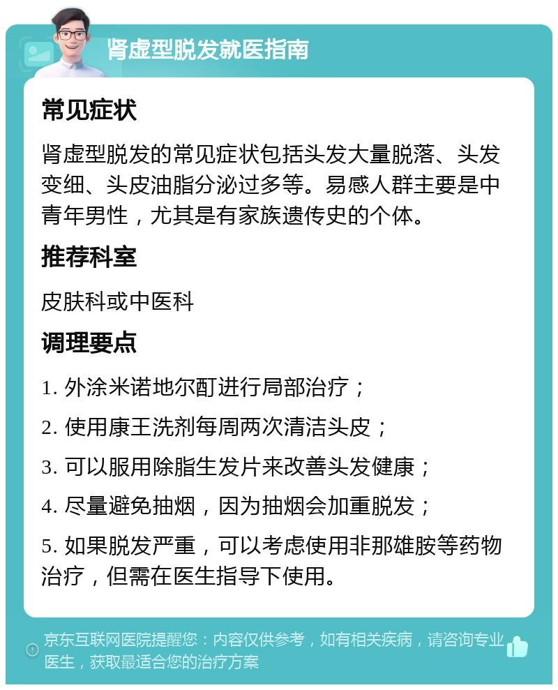 肾虚型脱发就医指南 常见症状 肾虚型脱发的常见症状包括头发大量脱落、头发变细、头皮油脂分泌过多等。易感人群主要是中青年男性，尤其是有家族遗传史的个体。 推荐科室 皮肤科或中医科 调理要点 1. 外涂米诺地尔酊进行局部治疗； 2. 使用康王洗剂每周两次清洁头皮； 3. 可以服用除脂生发片来改善头发健康； 4. 尽量避免抽烟，因为抽烟会加重脱发； 5. 如果脱发严重，可以考虑使用非那雄胺等药物治疗，但需在医生指导下使用。