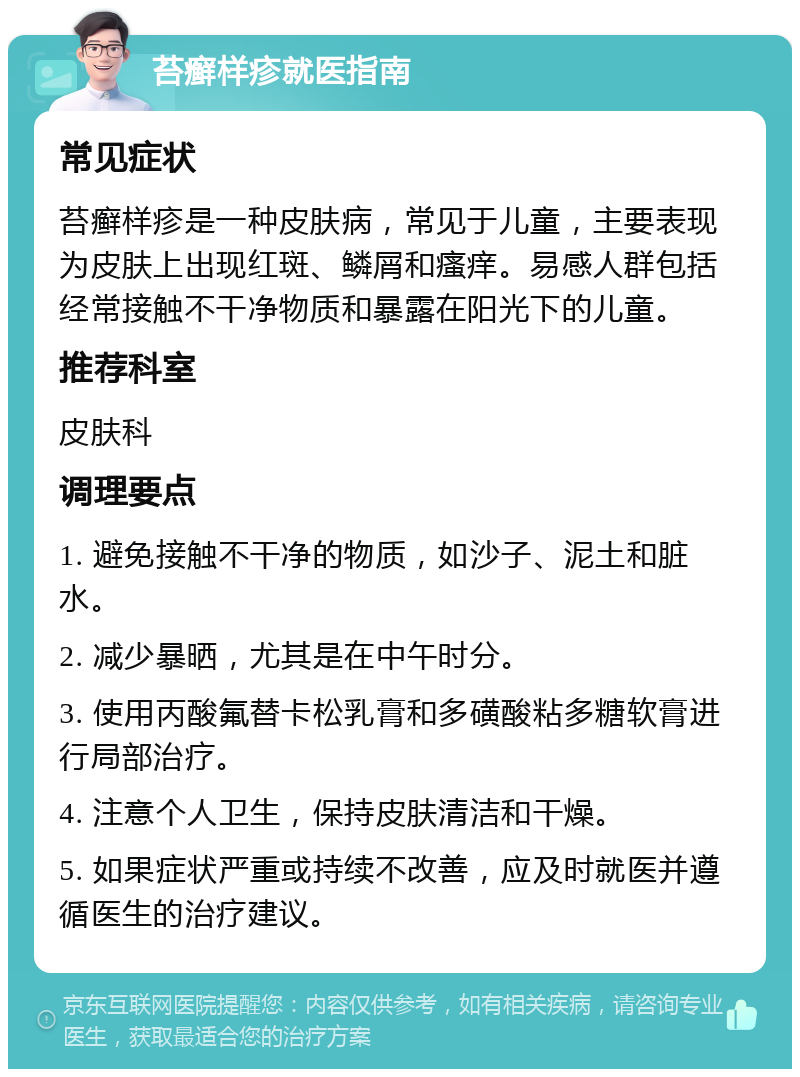 苔癣样疹就医指南 常见症状 苔癣样疹是一种皮肤病，常见于儿童，主要表现为皮肤上出现红斑、鳞屑和瘙痒。易感人群包括经常接触不干净物质和暴露在阳光下的儿童。 推荐科室 皮肤科 调理要点 1. 避免接触不干净的物质，如沙子、泥土和脏水。 2. 减少暴晒，尤其是在中午时分。 3. 使用丙酸氟替卡松乳膏和多磺酸粘多糖软膏进行局部治疗。 4. 注意个人卫生，保持皮肤清洁和干燥。 5. 如果症状严重或持续不改善，应及时就医并遵循医生的治疗建议。