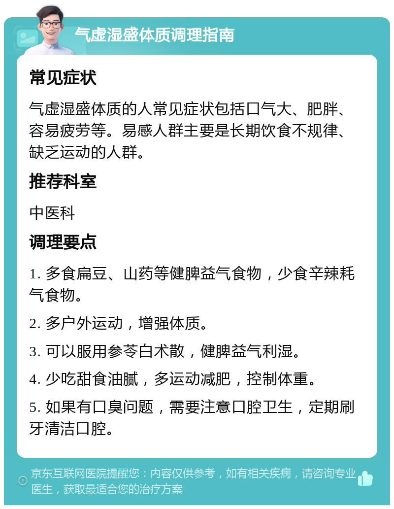 气虚湿盛体质调理指南 常见症状 气虚湿盛体质的人常见症状包括口气大、肥胖、容易疲劳等。易感人群主要是长期饮食不规律、缺乏运动的人群。 推荐科室 中医科 调理要点 1. 多食扁豆、山药等健脾益气食物，少食辛辣耗气食物。 2. 多户外运动，增强体质。 3. 可以服用参苓白术散，健脾益气利湿。 4. 少吃甜食油腻，多运动减肥，控制体重。 5. 如果有口臭问题，需要注意口腔卫生，定期刷牙清洁口腔。