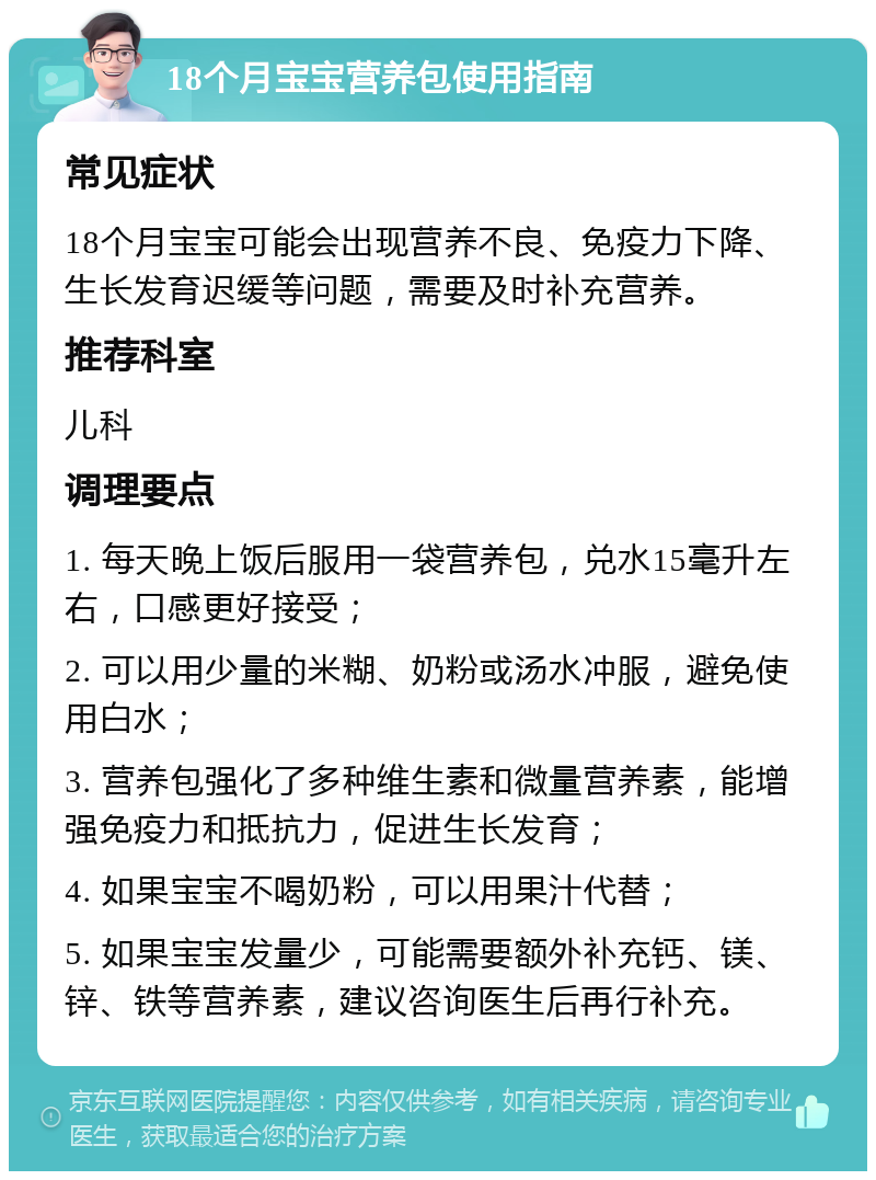 18个月宝宝营养包使用指南 常见症状 18个月宝宝可能会出现营养不良、免疫力下降、生长发育迟缓等问题，需要及时补充营养。 推荐科室 儿科 调理要点 1. 每天晚上饭后服用一袋营养包，兑水15毫升左右，口感更好接受； 2. 可以用少量的米糊、奶粉或汤水冲服，避免使用白水； 3. 营养包强化了多种维生素和微量营养素，能增强免疫力和抵抗力，促进生长发育； 4. 如果宝宝不喝奶粉，可以用果汁代替； 5. 如果宝宝发量少，可能需要额外补充钙、镁、锌、铁等营养素，建议咨询医生后再行补充。