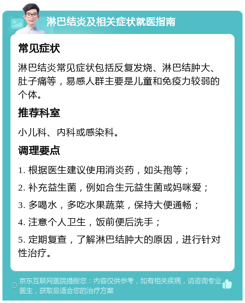 淋巴结炎及相关症状就医指南 常见症状 淋巴结炎常见症状包括反复发烧、淋巴结肿大、肚子痛等，易感人群主要是儿童和免疫力较弱的个体。 推荐科室 小儿科、内科或感染科。 调理要点 1. 根据医生建议使用消炎药，如头孢等； 2. 补充益生菌，例如合生元益生菌或妈咪爱； 3. 多喝水，多吃水果蔬菜，保持大便通畅； 4. 注意个人卫生，饭前便后洗手； 5. 定期复查，了解淋巴结肿大的原因，进行针对性治疗。