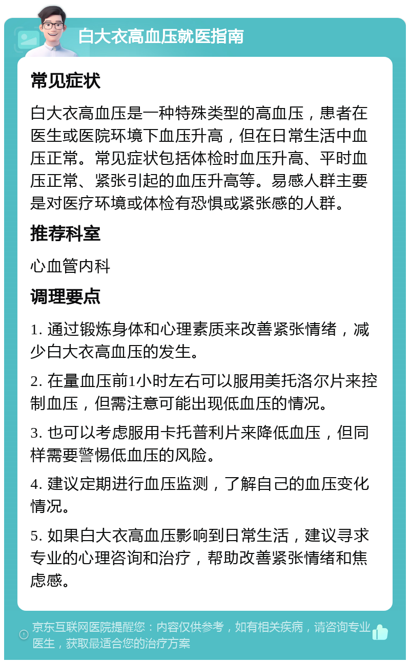 白大衣高血压就医指南 常见症状 白大衣高血压是一种特殊类型的高血压，患者在医生或医院环境下血压升高，但在日常生活中血压正常。常见症状包括体检时血压升高、平时血压正常、紧张引起的血压升高等。易感人群主要是对医疗环境或体检有恐惧或紧张感的人群。 推荐科室 心血管内科 调理要点 1. 通过锻炼身体和心理素质来改善紧张情绪，减少白大衣高血压的发生。 2. 在量血压前1小时左右可以服用美托洛尔片来控制血压，但需注意可能出现低血压的情况。 3. 也可以考虑服用卡托普利片来降低血压，但同样需要警惕低血压的风险。 4. 建议定期进行血压监测，了解自己的血压变化情况。 5. 如果白大衣高血压影响到日常生活，建议寻求专业的心理咨询和治疗，帮助改善紧张情绪和焦虑感。