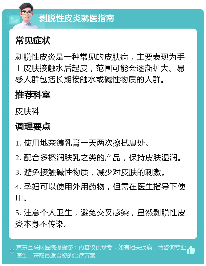 剥脱性皮炎就医指南 常见症状 剥脱性皮炎是一种常见的皮肤病，主要表现为手上皮肤接触水后起皮，范围可能会逐渐扩大。易感人群包括长期接触水或碱性物质的人群。 推荐科室 皮肤科 调理要点 1. 使用地奈德乳膏一天两次擦拭患处。 2. 配合多擦润肤乳之类的产品，保持皮肤湿润。 3. 避免接触碱性物质，减少对皮肤的刺激。 4. 孕妇可以使用外用药物，但需在医生指导下使用。 5. 注意个人卫生，避免交叉感染，虽然剥脱性皮炎本身不传染。