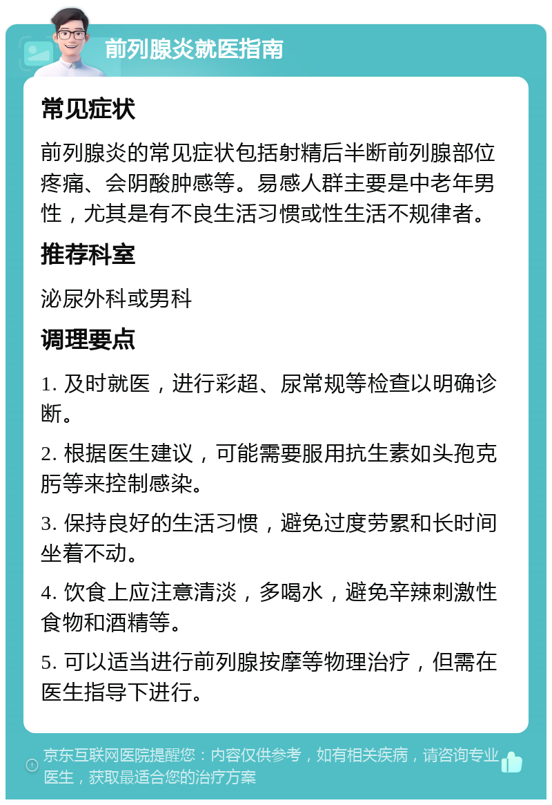 前列腺炎就医指南 常见症状 前列腺炎的常见症状包括射精后半断前列腺部位疼痛、会阴酸肿感等。易感人群主要是中老年男性，尤其是有不良生活习惯或性生活不规律者。 推荐科室 泌尿外科或男科 调理要点 1. 及时就医，进行彩超、尿常规等检查以明确诊断。 2. 根据医生建议，可能需要服用抗生素如头孢克肟等来控制感染。 3. 保持良好的生活习惯，避免过度劳累和长时间坐着不动。 4. 饮食上应注意清淡，多喝水，避免辛辣刺激性食物和酒精等。 5. 可以适当进行前列腺按摩等物理治疗，但需在医生指导下进行。