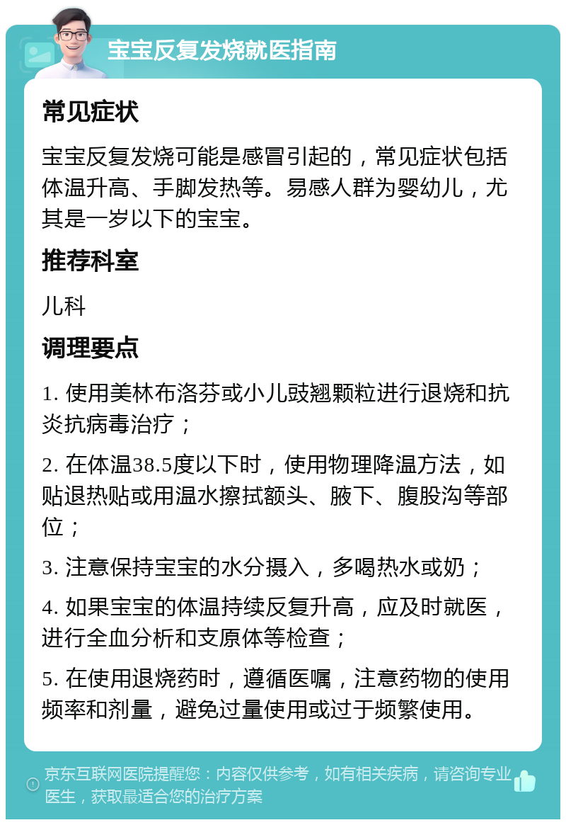 宝宝反复发烧就医指南 常见症状 宝宝反复发烧可能是感冒引起的，常见症状包括体温升高、手脚发热等。易感人群为婴幼儿，尤其是一岁以下的宝宝。 推荐科室 儿科 调理要点 1. 使用美林布洛芬或小儿豉翘颗粒进行退烧和抗炎抗病毒治疗； 2. 在体温38.5度以下时，使用物理降温方法，如贴退热贴或用温水擦拭额头、腋下、腹股沟等部位； 3. 注意保持宝宝的水分摄入，多喝热水或奶； 4. 如果宝宝的体温持续反复升高，应及时就医，进行全血分析和支原体等检查； 5. 在使用退烧药时，遵循医嘱，注意药物的使用频率和剂量，避免过量使用或过于频繁使用。