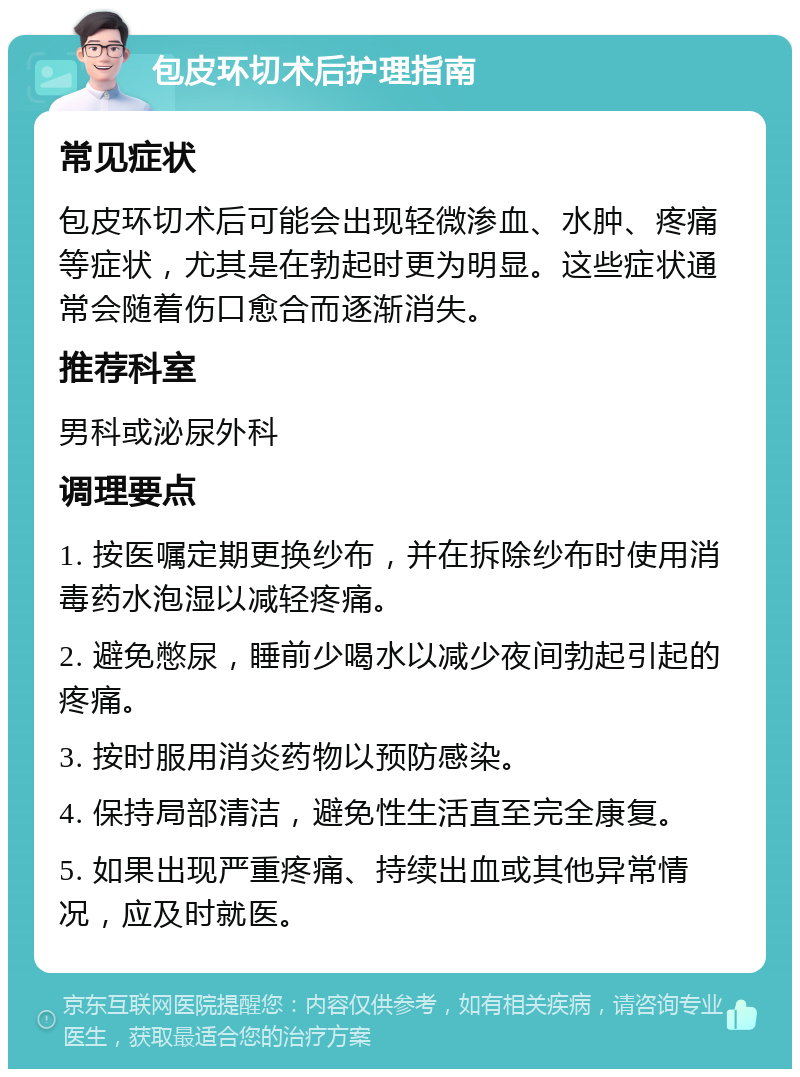 包皮环切术后护理指南 常见症状 包皮环切术后可能会出现轻微渗血、水肿、疼痛等症状，尤其是在勃起时更为明显。这些症状通常会随着伤口愈合而逐渐消失。 推荐科室 男科或泌尿外科 调理要点 1. 按医嘱定期更换纱布，并在拆除纱布时使用消毒药水泡湿以减轻疼痛。 2. 避免憋尿，睡前少喝水以减少夜间勃起引起的疼痛。 3. 按时服用消炎药物以预防感染。 4. 保持局部清洁，避免性生活直至完全康复。 5. 如果出现严重疼痛、持续出血或其他异常情况，应及时就医。