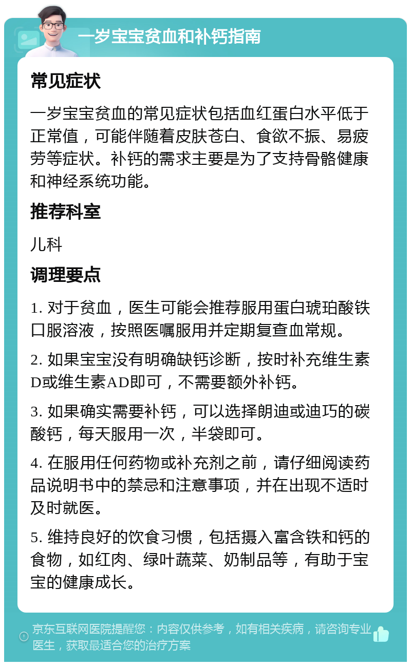 一岁宝宝贫血和补钙指南 常见症状 一岁宝宝贫血的常见症状包括血红蛋白水平低于正常值，可能伴随着皮肤苍白、食欲不振、易疲劳等症状。补钙的需求主要是为了支持骨骼健康和神经系统功能。 推荐科室 儿科 调理要点 1. 对于贫血，医生可能会推荐服用蛋白琥珀酸铁口服溶液，按照医嘱服用并定期复查血常规。 2. 如果宝宝没有明确缺钙诊断，按时补充维生素D或维生素AD即可，不需要额外补钙。 3. 如果确实需要补钙，可以选择朗迪或迪巧的碳酸钙，每天服用一次，半袋即可。 4. 在服用任何药物或补充剂之前，请仔细阅读药品说明书中的禁忌和注意事项，并在出现不适时及时就医。 5. 维持良好的饮食习惯，包括摄入富含铁和钙的食物，如红肉、绿叶蔬菜、奶制品等，有助于宝宝的健康成长。