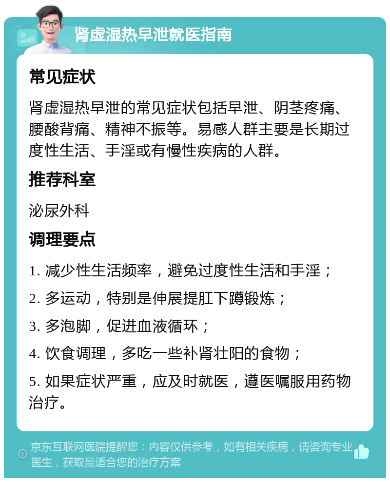 肾虚湿热早泄就医指南 常见症状 肾虚湿热早泄的常见症状包括早泄、阴茎疼痛、腰酸背痛、精神不振等。易感人群主要是长期过度性生活、手淫或有慢性疾病的人群。 推荐科室 泌尿外科 调理要点 1. 减少性生活频率，避免过度性生活和手淫； 2. 多运动，特别是伸展提肛下蹲锻炼； 3. 多泡脚，促进血液循环； 4. 饮食调理，多吃一些补肾壮阳的食物； 5. 如果症状严重，应及时就医，遵医嘱服用药物治疗。