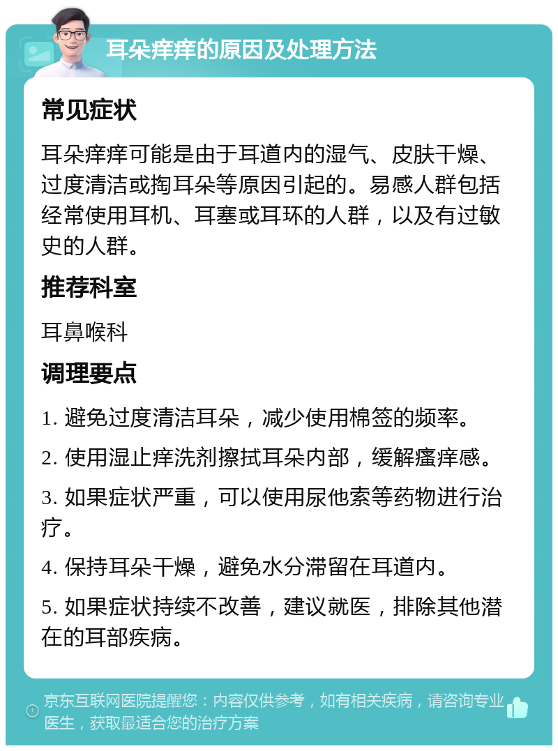 耳朵痒痒的原因及处理方法 常见症状 耳朵痒痒可能是由于耳道内的湿气、皮肤干燥、过度清洁或掏耳朵等原因引起的。易感人群包括经常使用耳机、耳塞或耳环的人群，以及有过敏史的人群。 推荐科室 耳鼻喉科 调理要点 1. 避免过度清洁耳朵，减少使用棉签的频率。 2. 使用湿止痒洗剂擦拭耳朵内部，缓解瘙痒感。 3. 如果症状严重，可以使用尿他索等药物进行治疗。 4. 保持耳朵干燥，避免水分滞留在耳道内。 5. 如果症状持续不改善，建议就医，排除其他潜在的耳部疾病。