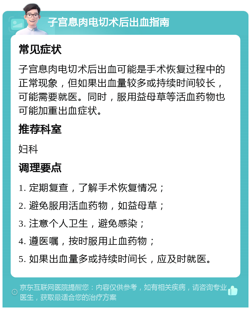 子宫息肉电切术后出血指南 常见症状 子宫息肉电切术后出血可能是手术恢复过程中的正常现象，但如果出血量较多或持续时间较长，可能需要就医。同时，服用益母草等活血药物也可能加重出血症状。 推荐科室 妇科 调理要点 1. 定期复查，了解手术恢复情况； 2. 避免服用活血药物，如益母草； 3. 注意个人卫生，避免感染； 4. 遵医嘱，按时服用止血药物； 5. 如果出血量多或持续时间长，应及时就医。