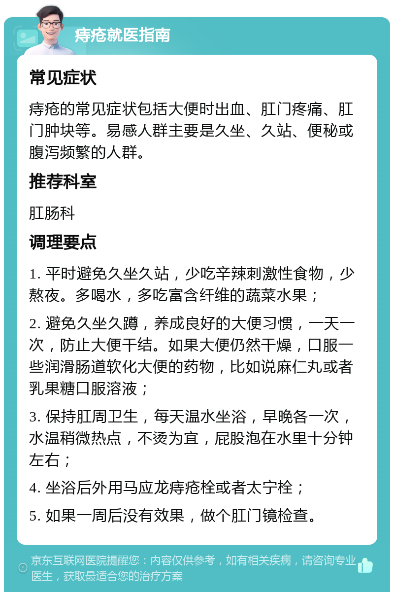 痔疮就医指南 常见症状 痔疮的常见症状包括大便时出血、肛门疼痛、肛门肿块等。易感人群主要是久坐、久站、便秘或腹泻频繁的人群。 推荐科室 肛肠科 调理要点 1. 平时避免久坐久站，少吃辛辣刺激性食物，少熬夜。多喝水，多吃富含纤维的蔬菜水果； 2. 避免久坐久蹲，养成良好的大便习惯，一天一次，防止大便干结。如果大便仍然干燥，口服一些润滑肠道软化大便的药物，比如说麻仁丸或者乳果糖口服溶液； 3. 保持肛周卫生，每天温水坐浴，早晚各一次，水温稍微热点，不烫为宜，屁股泡在水里十分钟左右； 4. 坐浴后外用马应龙痔疮栓或者太宁栓； 5. 如果一周后没有效果，做个肛门镜检查。