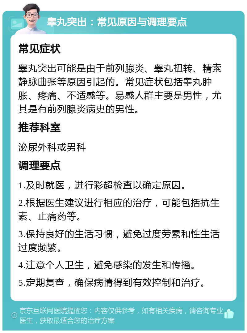 睾丸突出：常见原因与调理要点 常见症状 睾丸突出可能是由于前列腺炎、睾丸扭转、精索静脉曲张等原因引起的。常见症状包括睾丸肿胀、疼痛、不适感等。易感人群主要是男性，尤其是有前列腺炎病史的男性。 推荐科室 泌尿外科或男科 调理要点 1.及时就医，进行彩超检查以确定原因。 2.根据医生建议进行相应的治疗，可能包括抗生素、止痛药等。 3.保持良好的生活习惯，避免过度劳累和性生活过度频繁。 4.注意个人卫生，避免感染的发生和传播。 5.定期复查，确保病情得到有效控制和治疗。