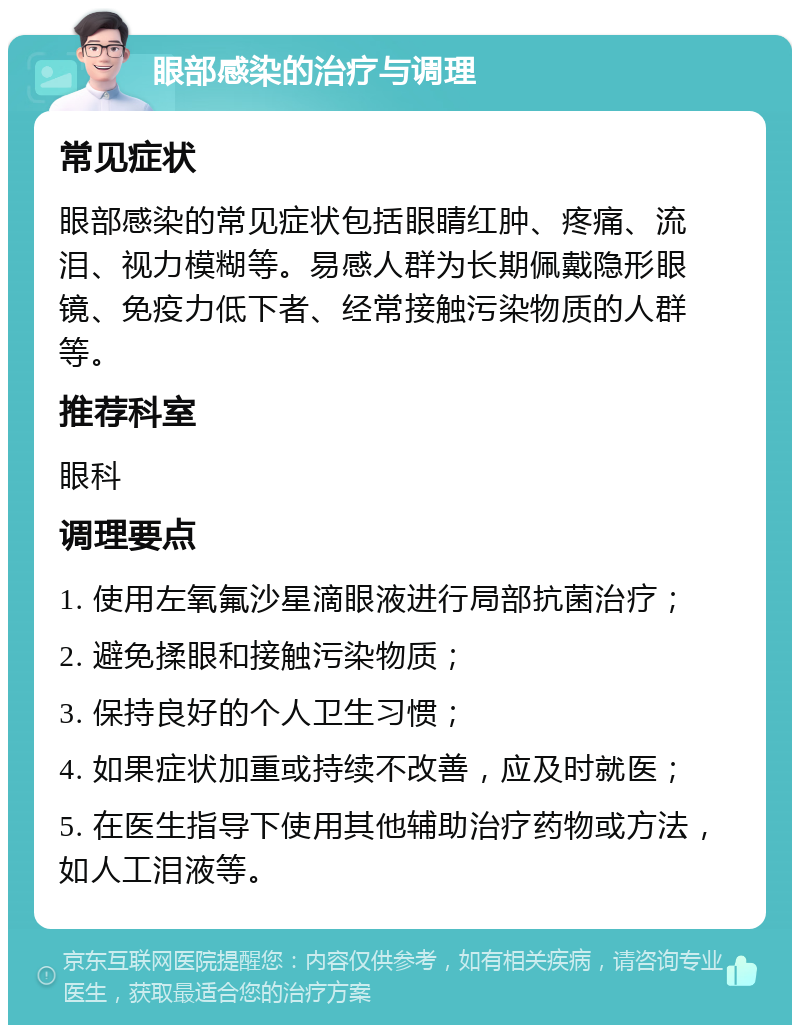 眼部感染的治疗与调理 常见症状 眼部感染的常见症状包括眼睛红肿、疼痛、流泪、视力模糊等。易感人群为长期佩戴隐形眼镜、免疫力低下者、经常接触污染物质的人群等。 推荐科室 眼科 调理要点 1. 使用左氧氟沙星滴眼液进行局部抗菌治疗； 2. 避免揉眼和接触污染物质； 3. 保持良好的个人卫生习惯； 4. 如果症状加重或持续不改善，应及时就医； 5. 在医生指导下使用其他辅助治疗药物或方法，如人工泪液等。