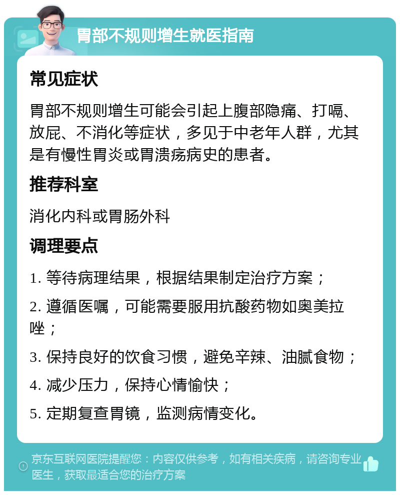 胃部不规则增生就医指南 常见症状 胃部不规则增生可能会引起上腹部隐痛、打嗝、放屁、不消化等症状，多见于中老年人群，尤其是有慢性胃炎或胃溃疡病史的患者。 推荐科室 消化内科或胃肠外科 调理要点 1. 等待病理结果，根据结果制定治疗方案； 2. 遵循医嘱，可能需要服用抗酸药物如奥美拉唑； 3. 保持良好的饮食习惯，避免辛辣、油腻食物； 4. 减少压力，保持心情愉快； 5. 定期复查胃镜，监测病情变化。