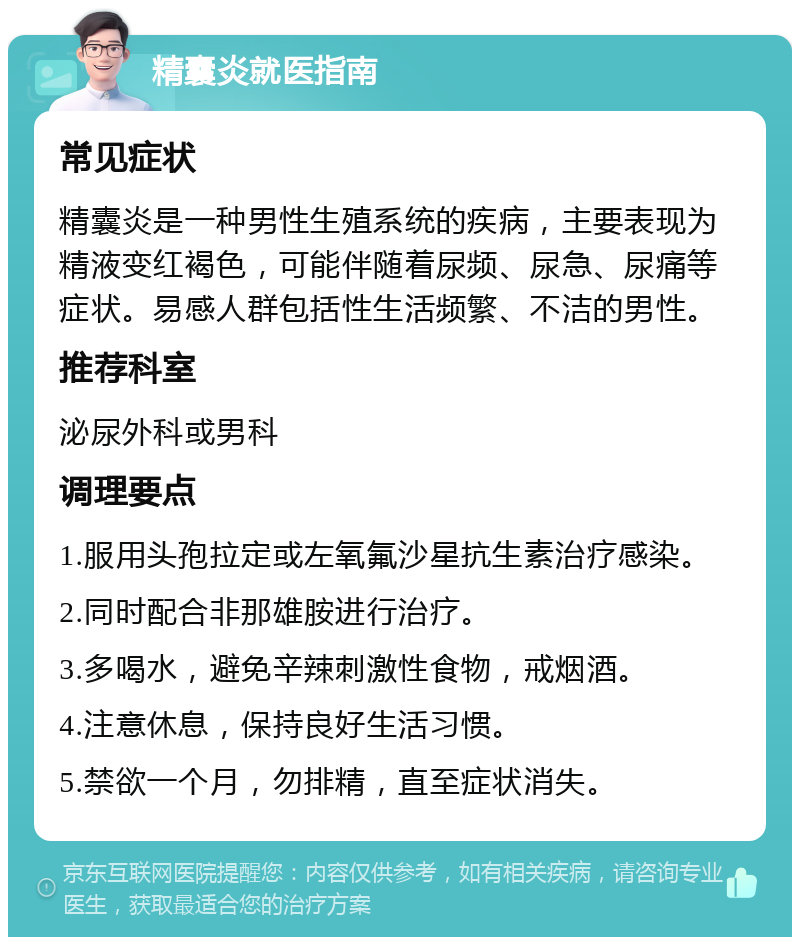 精囊炎就医指南 常见症状 精囊炎是一种男性生殖系统的疾病，主要表现为精液变红褐色，可能伴随着尿频、尿急、尿痛等症状。易感人群包括性生活频繁、不洁的男性。 推荐科室 泌尿外科或男科 调理要点 1.服用头孢拉定或左氧氟沙星抗生素治疗感染。 2.同时配合非那雄胺进行治疗。 3.多喝水，避免辛辣刺激性食物，戒烟酒。 4.注意休息，保持良好生活习惯。 5.禁欲一个月，勿排精，直至症状消失。