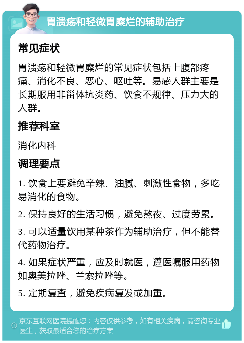 胃溃疡和轻微胃糜烂的辅助治疗 常见症状 胃溃疡和轻微胃糜烂的常见症状包括上腹部疼痛、消化不良、恶心、呕吐等。易感人群主要是长期服用非甾体抗炎药、饮食不规律、压力大的人群。 推荐科室 消化内科 调理要点 1. 饮食上要避免辛辣、油腻、刺激性食物，多吃易消化的食物。 2. 保持良好的生活习惯，避免熬夜、过度劳累。 3. 可以适量饮用某种茶作为辅助治疗，但不能替代药物治疗。 4. 如果症状严重，应及时就医，遵医嘱服用药物如奥美拉唑、兰索拉唑等。 5. 定期复查，避免疾病复发或加重。