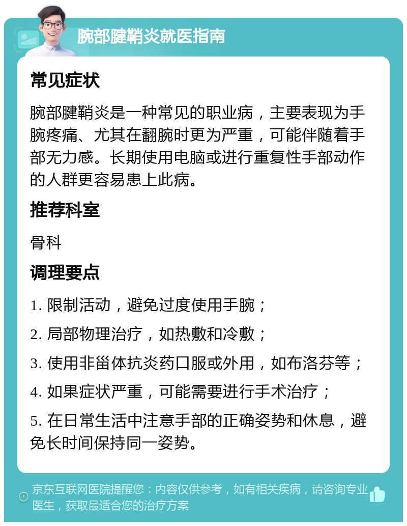 腕部腱鞘炎就医指南 常见症状 腕部腱鞘炎是一种常见的职业病，主要表现为手腕疼痛、尤其在翻腕时更为严重，可能伴随着手部无力感。长期使用电脑或进行重复性手部动作的人群更容易患上此病。 推荐科室 骨科 调理要点 1. 限制活动，避免过度使用手腕； 2. 局部物理治疗，如热敷和冷敷； 3. 使用非甾体抗炎药口服或外用，如布洛芬等； 4. 如果症状严重，可能需要进行手术治疗； 5. 在日常生活中注意手部的正确姿势和休息，避免长时间保持同一姿势。