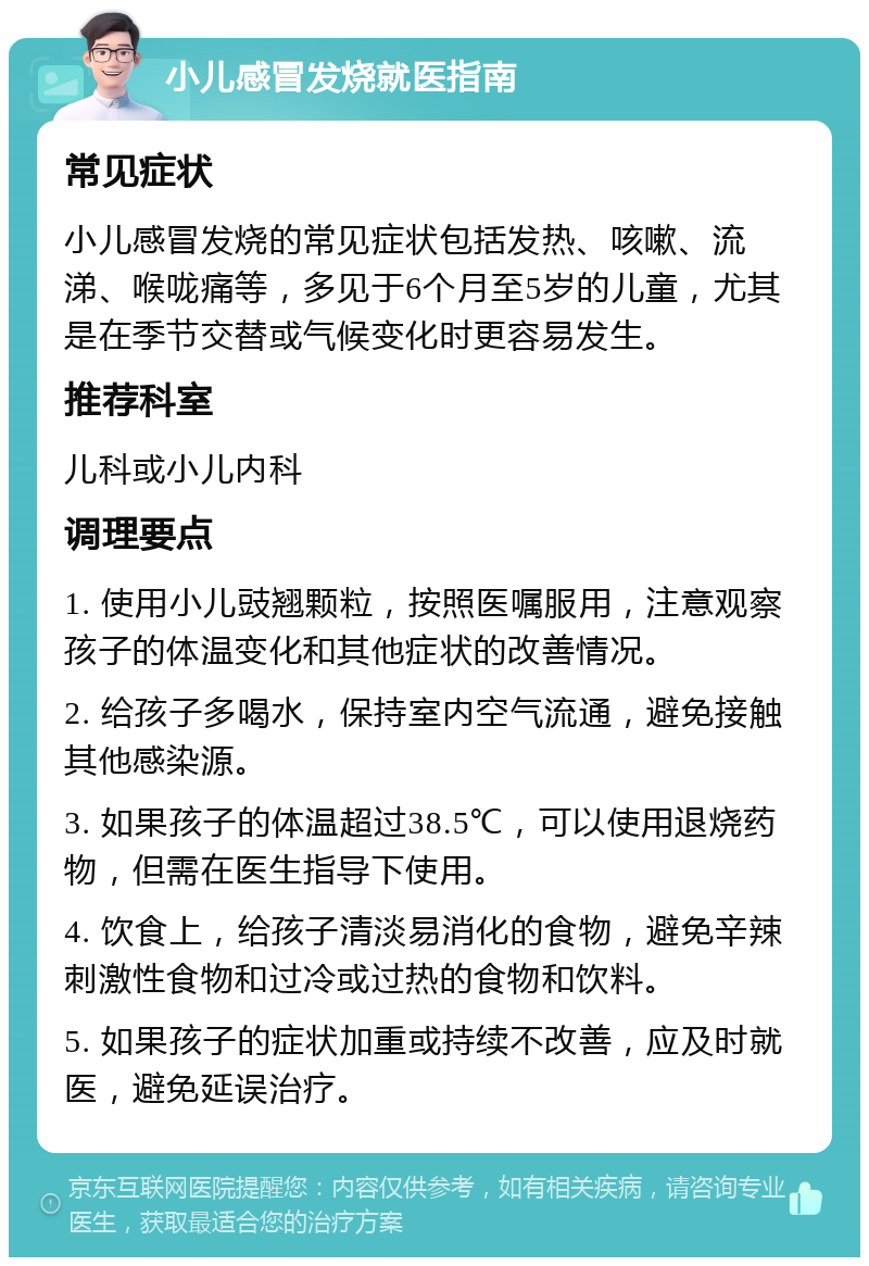 小儿感冒发烧就医指南 常见症状 小儿感冒发烧的常见症状包括发热、咳嗽、流涕、喉咙痛等，多见于6个月至5岁的儿童，尤其是在季节交替或气候变化时更容易发生。 推荐科室 儿科或小儿内科 调理要点 1. 使用小儿豉翘颗粒，按照医嘱服用，注意观察孩子的体温变化和其他症状的改善情况。 2. 给孩子多喝水，保持室内空气流通，避免接触其他感染源。 3. 如果孩子的体温超过38.5℃，可以使用退烧药物，但需在医生指导下使用。 4. 饮食上，给孩子清淡易消化的食物，避免辛辣刺激性食物和过冷或过热的食物和饮料。 5. 如果孩子的症状加重或持续不改善，应及时就医，避免延误治疗。