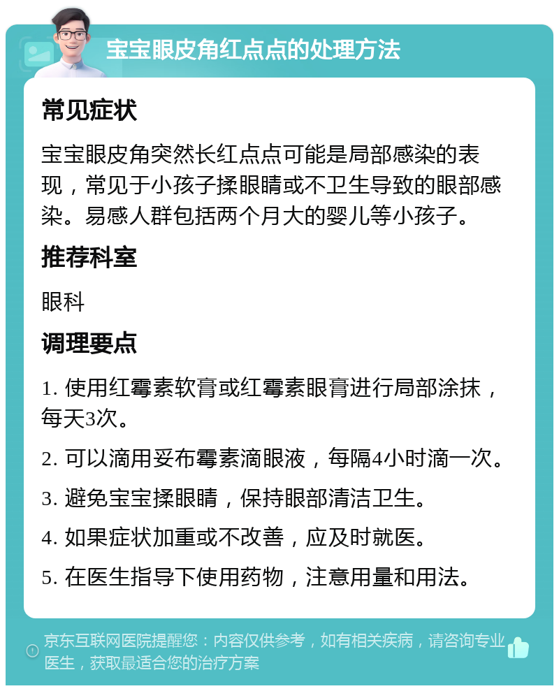 宝宝眼皮角红点点的处理方法 常见症状 宝宝眼皮角突然长红点点可能是局部感染的表现，常见于小孩子揉眼睛或不卫生导致的眼部感染。易感人群包括两个月大的婴儿等小孩子。 推荐科室 眼科 调理要点 1. 使用红霉素软膏或红霉素眼膏进行局部涂抹，每天3次。 2. 可以滴用妥布霉素滴眼液，每隔4小时滴一次。 3. 避免宝宝揉眼睛，保持眼部清洁卫生。 4. 如果症状加重或不改善，应及时就医。 5. 在医生指导下使用药物，注意用量和用法。