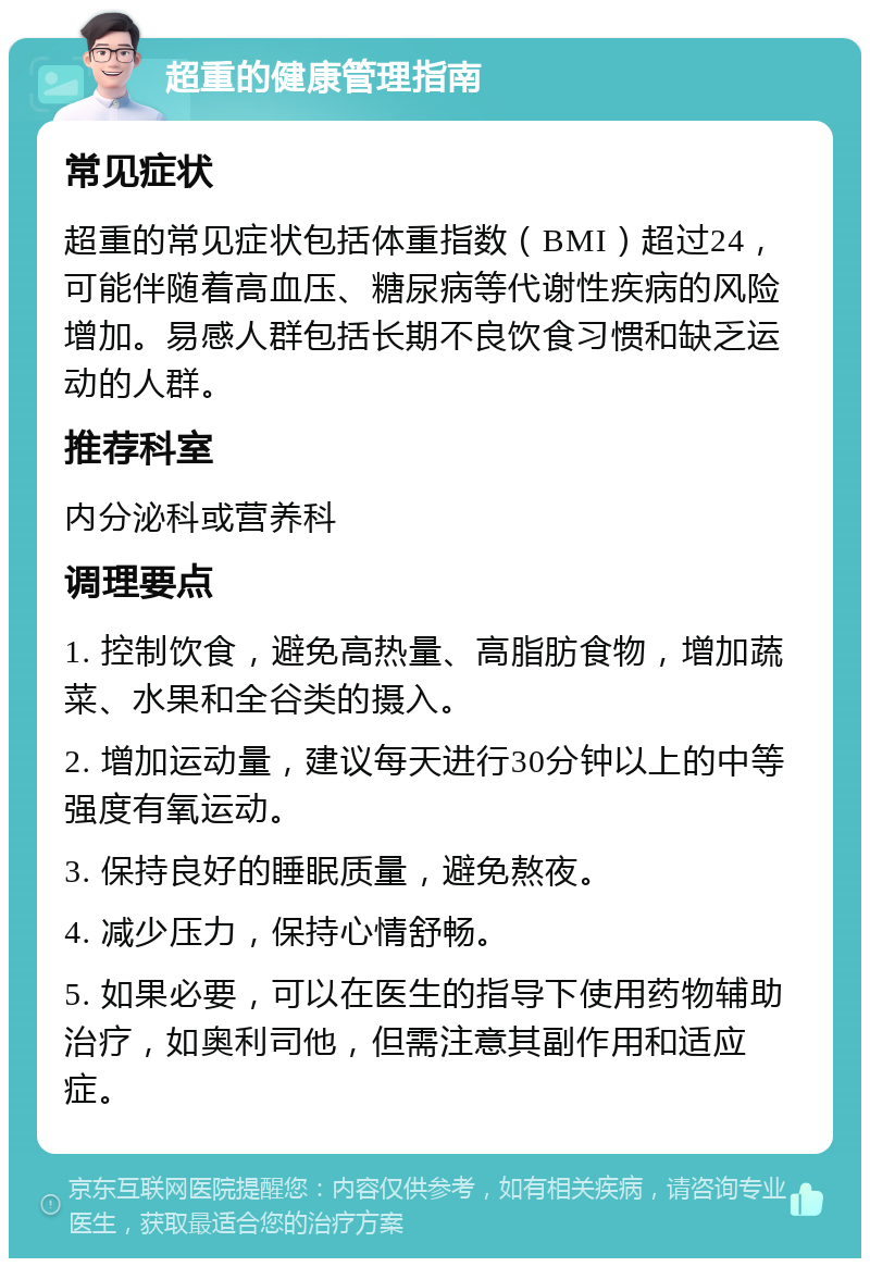 超重的健康管理指南 常见症状 超重的常见症状包括体重指数（BMI）超过24，可能伴随着高血压、糖尿病等代谢性疾病的风险增加。易感人群包括长期不良饮食习惯和缺乏运动的人群。 推荐科室 内分泌科或营养科 调理要点 1. 控制饮食，避免高热量、高脂肪食物，增加蔬菜、水果和全谷类的摄入。 2. 增加运动量，建议每天进行30分钟以上的中等强度有氧运动。 3. 保持良好的睡眠质量，避免熬夜。 4. 减少压力，保持心情舒畅。 5. 如果必要，可以在医生的指导下使用药物辅助治疗，如奥利司他，但需注意其副作用和适应症。