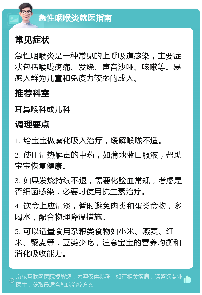 急性咽喉炎就医指南 常见症状 急性咽喉炎是一种常见的上呼吸道感染，主要症状包括喉咙疼痛、发烧、声音沙哑、咳嗽等。易感人群为儿童和免疫力较弱的成人。 推荐科室 耳鼻喉科或儿科 调理要点 1. 给宝宝做雾化吸入治疗，缓解喉咙不适。 2. 使用清热解毒的中药，如蒲地蓝口服液，帮助宝宝恢复健康。 3. 如果发烧持续不退，需要化验血常规，考虑是否细菌感染，必要时使用抗生素治疗。 4. 饮食上应清淡，暂时避免肉类和蛋类食物，多喝水，配合物理降温措施。 5. 可以适量食用杂粮类食物如小米、燕麦、红米、藜麦等，豆类少吃，注意宝宝的营养均衡和消化吸收能力。