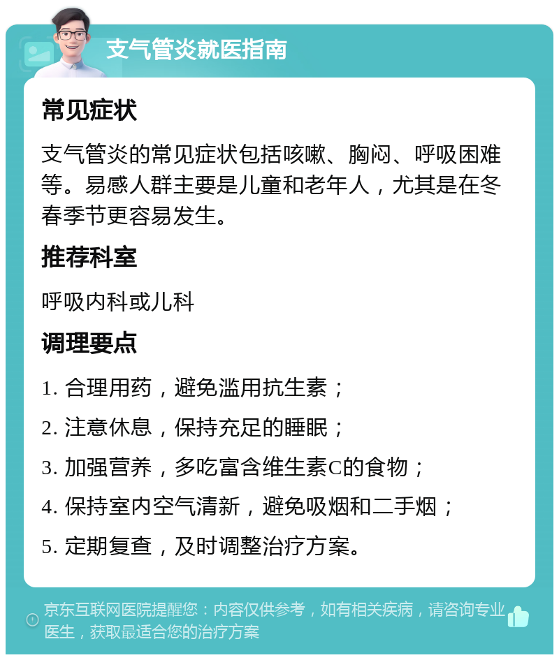 支气管炎就医指南 常见症状 支气管炎的常见症状包括咳嗽、胸闷、呼吸困难等。易感人群主要是儿童和老年人，尤其是在冬春季节更容易发生。 推荐科室 呼吸内科或儿科 调理要点 1. 合理用药，避免滥用抗生素； 2. 注意休息，保持充足的睡眠； 3. 加强营养，多吃富含维生素C的食物； 4. 保持室内空气清新，避免吸烟和二手烟； 5. 定期复查，及时调整治疗方案。