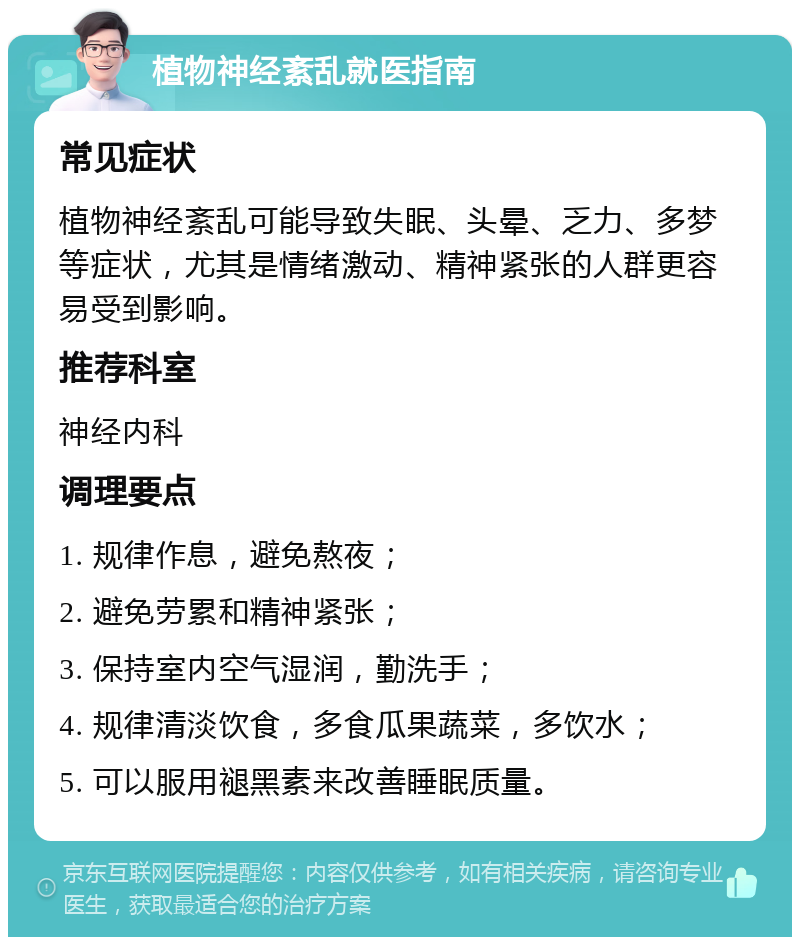 植物神经紊乱就医指南 常见症状 植物神经紊乱可能导致失眠、头晕、乏力、多梦等症状，尤其是情绪激动、精神紧张的人群更容易受到影响。 推荐科室 神经内科 调理要点 1. 规律作息，避免熬夜； 2. 避免劳累和精神紧张； 3. 保持室内空气湿润，勤洗手； 4. 规律清淡饮食，多食瓜果蔬菜，多饮水； 5. 可以服用褪黑素来改善睡眠质量。