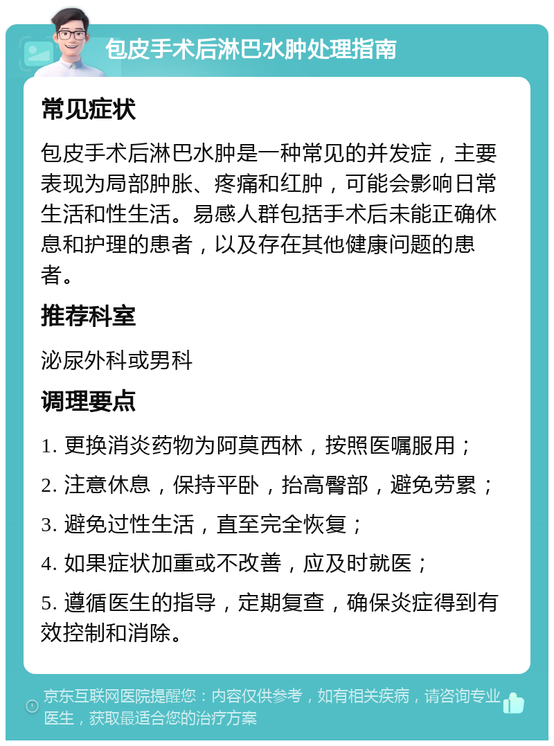 包皮手术后淋巴水肿处理指南 常见症状 包皮手术后淋巴水肿是一种常见的并发症，主要表现为局部肿胀、疼痛和红肿，可能会影响日常生活和性生活。易感人群包括手术后未能正确休息和护理的患者，以及存在其他健康问题的患者。 推荐科室 泌尿外科或男科 调理要点 1. 更换消炎药物为阿莫西林，按照医嘱服用； 2. 注意休息，保持平卧，抬高臀部，避免劳累； 3. 避免过性生活，直至完全恢复； 4. 如果症状加重或不改善，应及时就医； 5. 遵循医生的指导，定期复查，确保炎症得到有效控制和消除。