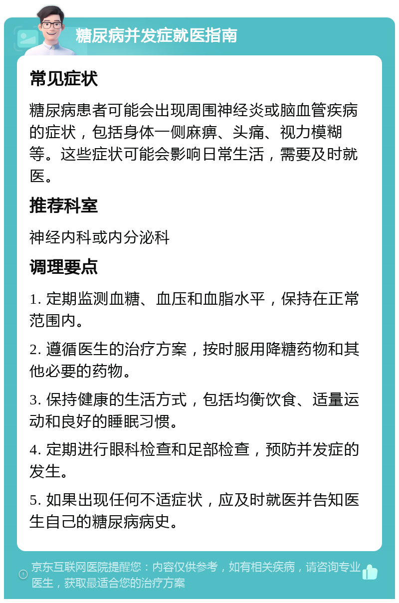 糖尿病并发症就医指南 常见症状 糖尿病患者可能会出现周围神经炎或脑血管疾病的症状，包括身体一侧麻痹、头痛、视力模糊等。这些症状可能会影响日常生活，需要及时就医。 推荐科室 神经内科或内分泌科 调理要点 1. 定期监测血糖、血压和血脂水平，保持在正常范围内。 2. 遵循医生的治疗方案，按时服用降糖药物和其他必要的药物。 3. 保持健康的生活方式，包括均衡饮食、适量运动和良好的睡眠习惯。 4. 定期进行眼科检查和足部检查，预防并发症的发生。 5. 如果出现任何不适症状，应及时就医并告知医生自己的糖尿病病史。