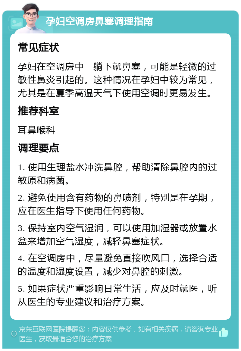 孕妇空调房鼻塞调理指南 常见症状 孕妇在空调房中一躺下就鼻塞，可能是轻微的过敏性鼻炎引起的。这种情况在孕妇中较为常见，尤其是在夏季高温天气下使用空调时更易发生。 推荐科室 耳鼻喉科 调理要点 1. 使用生理盐水冲洗鼻腔，帮助清除鼻腔内的过敏原和病菌。 2. 避免使用含有药物的鼻喷剂，特别是在孕期，应在医生指导下使用任何药物。 3. 保持室内空气湿润，可以使用加湿器或放置水盆来增加空气湿度，减轻鼻塞症状。 4. 在空调房中，尽量避免直接吹风口，选择合适的温度和湿度设置，减少对鼻腔的刺激。 5. 如果症状严重影响日常生活，应及时就医，听从医生的专业建议和治疗方案。