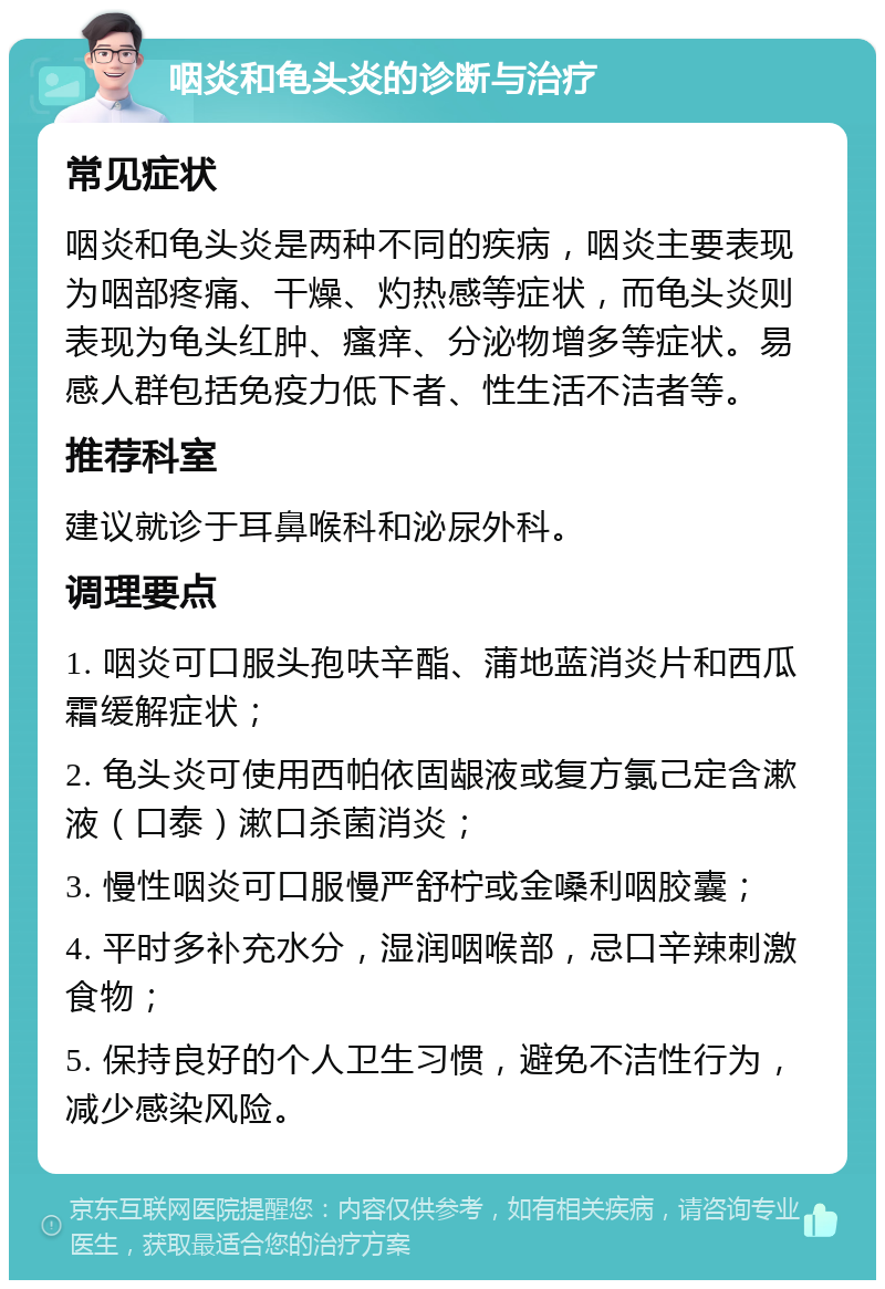 咽炎和龟头炎的诊断与治疗 常见症状 咽炎和龟头炎是两种不同的疾病，咽炎主要表现为咽部疼痛、干燥、灼热感等症状，而龟头炎则表现为龟头红肿、瘙痒、分泌物增多等症状。易感人群包括免疫力低下者、性生活不洁者等。 推荐科室 建议就诊于耳鼻喉科和泌尿外科。 调理要点 1. 咽炎可口服头孢呋辛酯、蒲地蓝消炎片和西瓜霜缓解症状； 2. 龟头炎可使用西帕依固龈液或复方氯己定含漱液（口泰）漱口杀菌消炎； 3. 慢性咽炎可口服慢严舒柠或金嗓利咽胶囊； 4. 平时多补充水分，湿润咽喉部，忌口辛辣刺激食物； 5. 保持良好的个人卫生习惯，避免不洁性行为，减少感染风险。