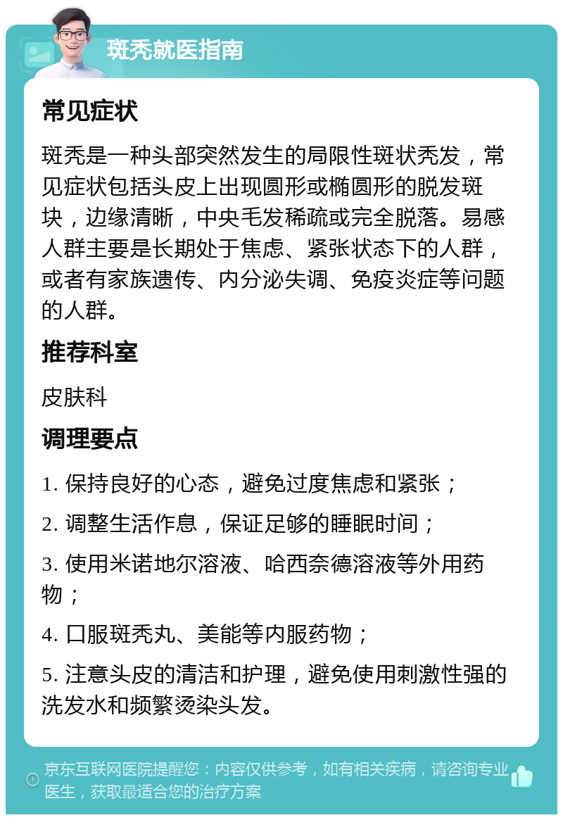 斑秃就医指南 常见症状 斑秃是一种头部突然发生的局限性斑状秃发，常见症状包括头皮上出现圆形或椭圆形的脱发斑块，边缘清晰，中央毛发稀疏或完全脱落。易感人群主要是长期处于焦虑、紧张状态下的人群，或者有家族遗传、内分泌失调、免疫炎症等问题的人群。 推荐科室 皮肤科 调理要点 1. 保持良好的心态，避免过度焦虑和紧张； 2. 调整生活作息，保证足够的睡眠时间； 3. 使用米诺地尔溶液、哈西奈德溶液等外用药物； 4. 口服斑秃丸、美能等内服药物； 5. 注意头皮的清洁和护理，避免使用刺激性强的洗发水和频繁烫染头发。