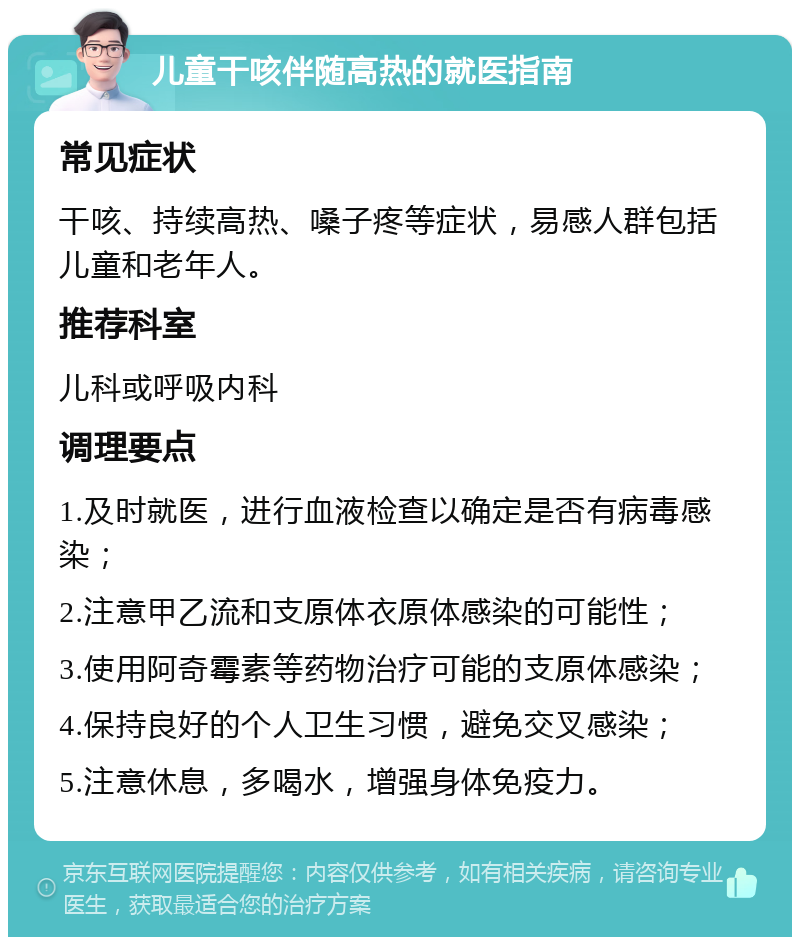 儿童干咳伴随高热的就医指南 常见症状 干咳、持续高热、嗓子疼等症状，易感人群包括儿童和老年人。 推荐科室 儿科或呼吸内科 调理要点 1.及时就医，进行血液检查以确定是否有病毒感染； 2.注意甲乙流和支原体衣原体感染的可能性； 3.使用阿奇霉素等药物治疗可能的支原体感染； 4.保持良好的个人卫生习惯，避免交叉感染； 5.注意休息，多喝水，增强身体免疫力。