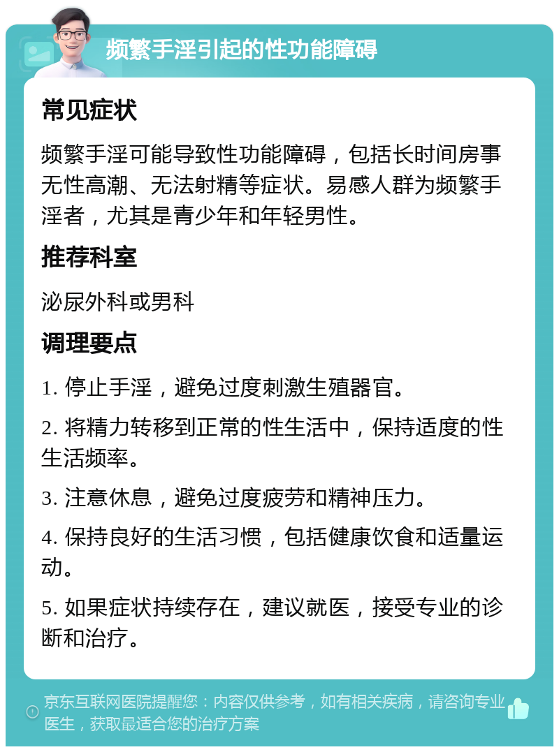 频繁手淫引起的性功能障碍 常见症状 频繁手淫可能导致性功能障碍，包括长时间房事无性高潮、无法射精等症状。易感人群为频繁手淫者，尤其是青少年和年轻男性。 推荐科室 泌尿外科或男科 调理要点 1. 停止手淫，避免过度刺激生殖器官。 2. 将精力转移到正常的性生活中，保持适度的性生活频率。 3. 注意休息，避免过度疲劳和精神压力。 4. 保持良好的生活习惯，包括健康饮食和适量运动。 5. 如果症状持续存在，建议就医，接受专业的诊断和治疗。