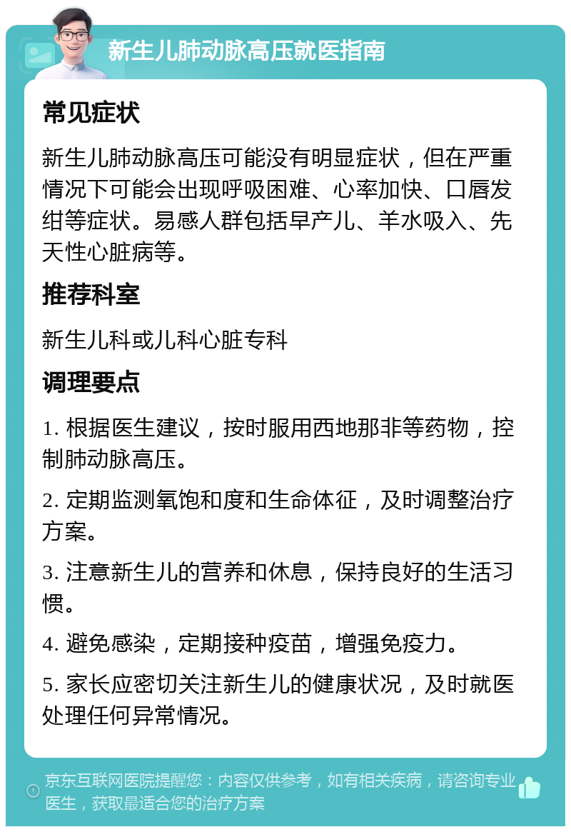 新生儿肺动脉高压就医指南 常见症状 新生儿肺动脉高压可能没有明显症状，但在严重情况下可能会出现呼吸困难、心率加快、口唇发绀等症状。易感人群包括早产儿、羊水吸入、先天性心脏病等。 推荐科室 新生儿科或儿科心脏专科 调理要点 1. 根据医生建议，按时服用西地那非等药物，控制肺动脉高压。 2. 定期监测氧饱和度和生命体征，及时调整治疗方案。 3. 注意新生儿的营养和休息，保持良好的生活习惯。 4. 避免感染，定期接种疫苗，增强免疫力。 5. 家长应密切关注新生儿的健康状况，及时就医处理任何异常情况。