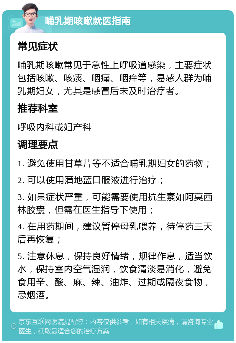 哺乳期咳嗽就医指南 常见症状 哺乳期咳嗽常见于急性上呼吸道感染，主要症状包括咳嗽、咳痰、咽痛、咽痒等，易感人群为哺乳期妇女，尤其是感冒后未及时治疗者。 推荐科室 呼吸内科或妇产科 调理要点 1. 避免使用甘草片等不适合哺乳期妇女的药物； 2. 可以使用蒲地蓝口服液进行治疗； 3. 如果症状严重，可能需要使用抗生素如阿莫西林胶囊，但需在医生指导下使用； 4. 在用药期间，建议暂停母乳喂养，待停药三天后再恢复； 5. 注意休息，保持良好情绪，规律作息，适当饮水，保持室内空气湿润，饮食清淡易消化，避免食用辛、酸、麻、辣、油炸、过期或隔夜食物，忌烟酒。